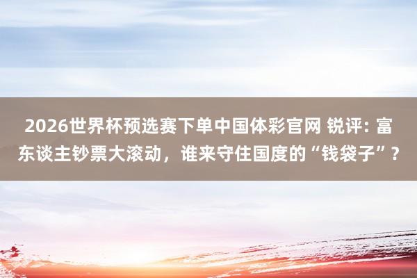 2026世界杯预选赛下单中国体彩官网 锐评: 富东谈主钞票大滚动，谁来守住国度的“钱袋子”？