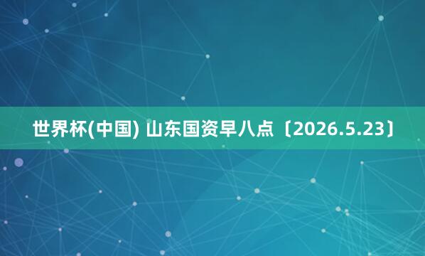 世界杯(中国) 山东国资早八点〔2026.5.23〕
