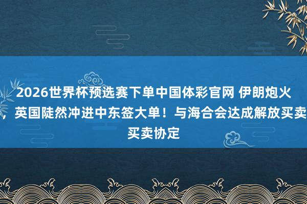 2026世界杯预选赛下单中国体彩官网 伊朗炮火未停，英国陡然冲进中东签大单！与海合会达成解放买卖协定