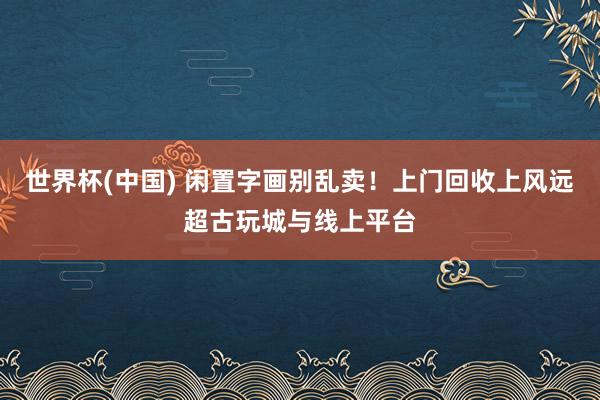 世界杯(中国) 闲置字画别乱卖！上门回收上风远超古玩城与线上平台