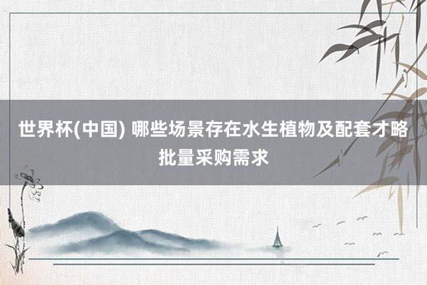 世界杯(中国) 哪些场景存在水生植物及配套才略批量采购需求