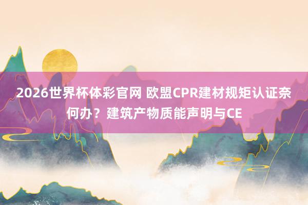 2026世界杯体彩官网 欧盟CPR建材规矩认证奈何办？建筑产物质能声明与CE