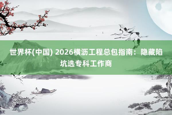 世界杯(中国) 2026横沥工程总包指南：隐藏陷坑选专科工作商