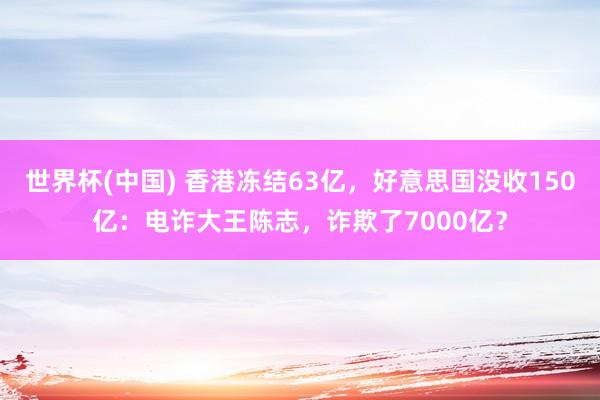 世界杯(中国) 香港冻结63亿，好意思国没收150亿：电诈大王陈志，诈欺了7000亿？