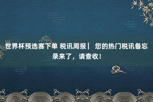 世界杯预选赛下单 税讯周报 ▏您的热门税讯备忘录来了，<a href=