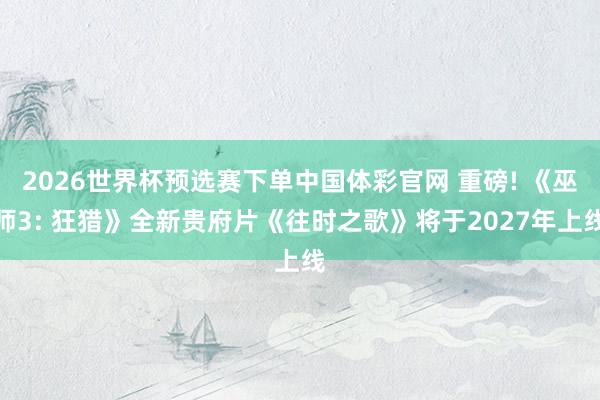 2026世界杯预选赛下单中国体彩官网 重磅! 《巫师3: 狂猎》全新贵府片《往时之歌》将于2027年上线