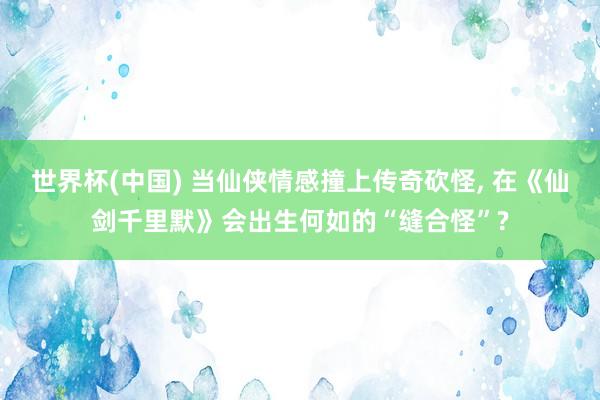 世界杯(中国) 当仙侠情感撞上传奇砍怪， 在《仙剑千里默》会出生何如的“缝合怪”?