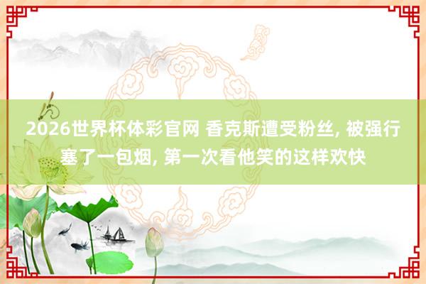 2026世界杯体彩官网 香克斯遭受粉丝， 被强行塞了一包烟， 第一次看他笑的这样欢快