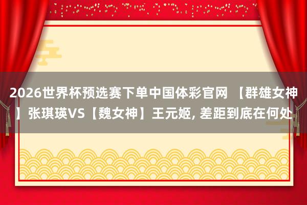 2026世界杯预选赛下单中国体彩官网 【群雄女神】张琪瑛VS【魏女神】王元姬， 差距到底在何处