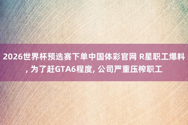 2026世界杯预选赛下单中国体彩官网 R星职工爆料， 为了赶GTA6程度， 公司严重压榨职工