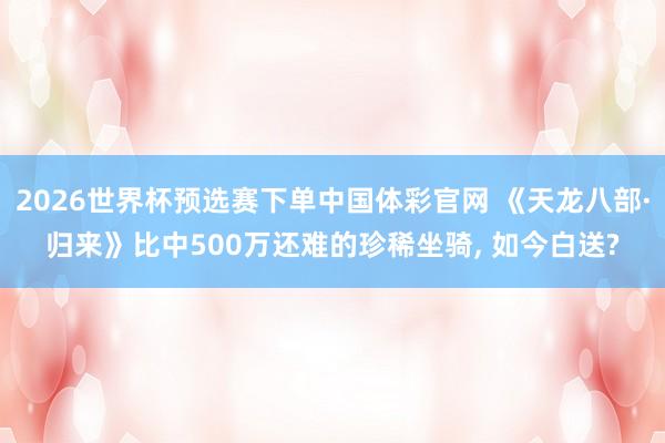 2026世界杯预选赛下单中国体彩官网 《天龙八部·归来》比中500万还难的珍稀坐骑， 如今白送?