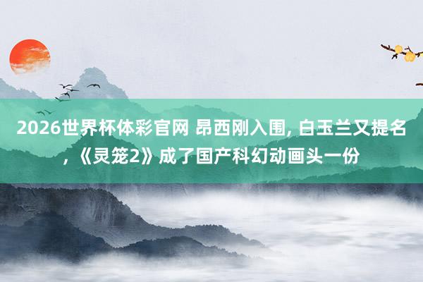 2026世界杯体彩官网 昂西刚入围， 白玉兰又提名， 《灵笼2》成了国产科幻动画头一份