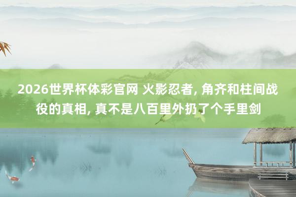 2026世界杯体彩官网 火影忍者， 角齐和柱间战役的真相， 真不是八百里外扔了个手里剑