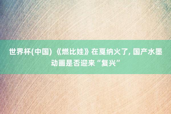 世界杯(中国) 《燃比娃》在戛纳火了， 国产水墨动画是否迎来“复兴”
