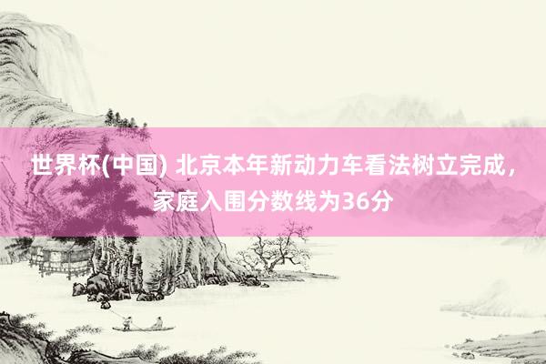 世界杯(中国) 北京本年新动力车看法树立完成，家庭入围分数线为36分