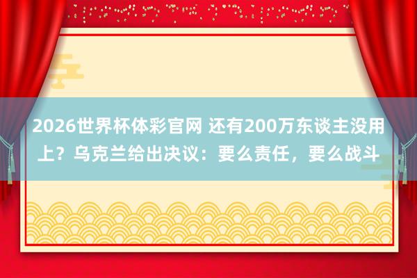 2026世界杯体彩官网 还有200万东谈主没用上？乌克兰给出决议：要么责任，要么战斗