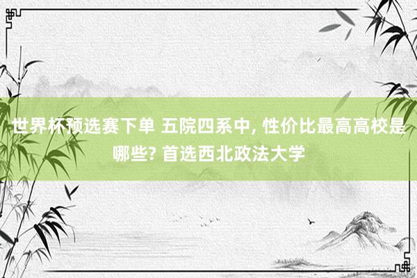 世界杯预选赛下单 五院四系中， 性价比最高高校是哪些? 首选西北政法大学