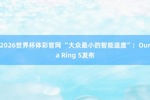2026世界杯体彩官网 “大众最小的智能适度”：Oura Ring 5发布