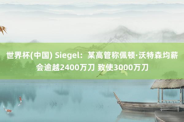 世界杯(中国) Siegel：某高管称佩顿·沃特森均薪会逾越2400万刀 致使3000万刀