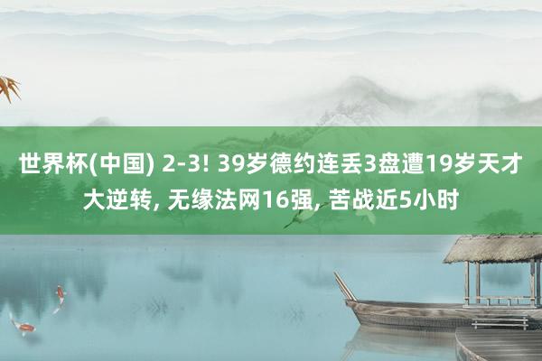 世界杯(中国) 2-3! 39岁德约连丢3盘遭19岁天才大逆转， 无缘法网16强， 苦战近5小时