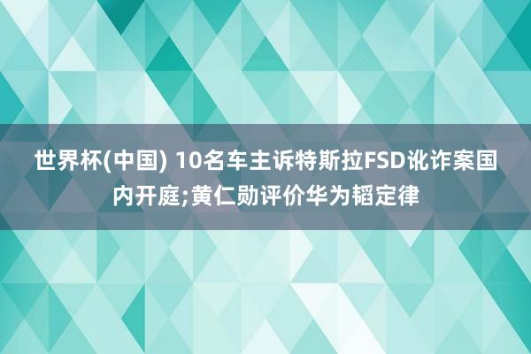 世界杯(中国) 10名车主诉特斯拉FSD讹诈案国内开庭;黄仁勋评价华为韬定律