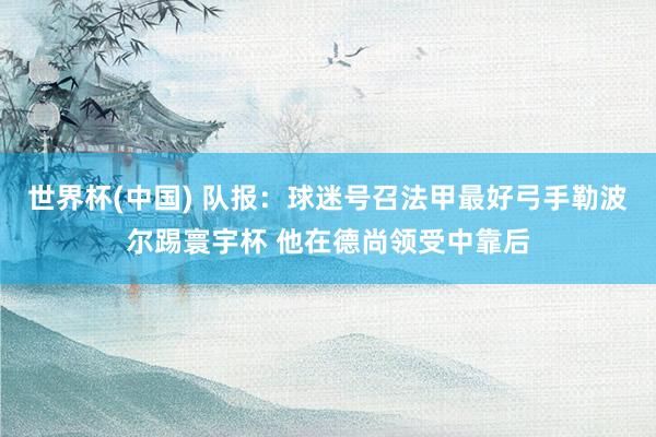 世界杯(中国) 队报：球迷号召法甲最好弓手勒波尔踢寰宇杯 他在德尚领受中靠后
