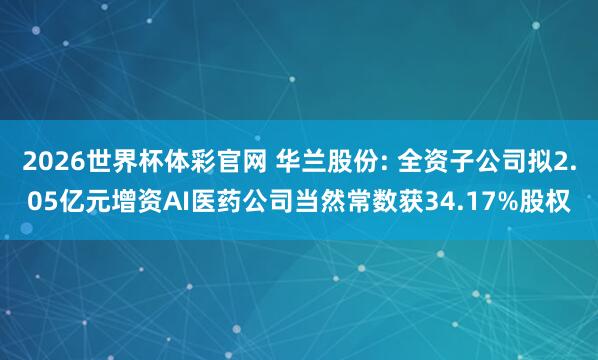 2026世界杯体彩官网 华兰股份: 全资子公司拟2.05亿元增资AI医药公司当然常数获34.17%股权