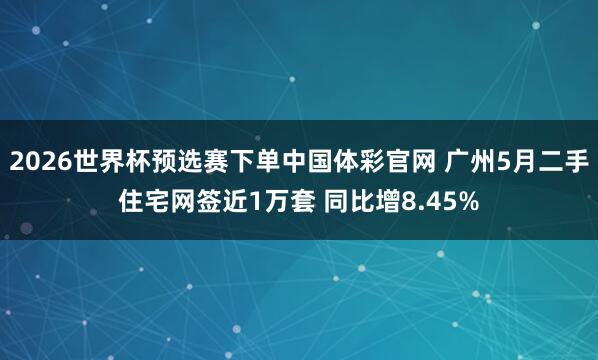 2026世界杯预选赛下单中国体彩官网 广州5月二手住宅网签近1万套 同比增8.45%
