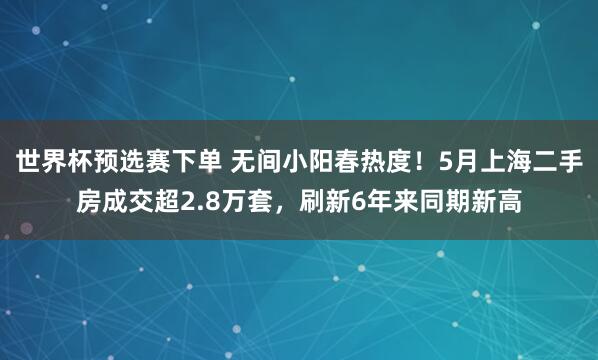 世界杯预选赛下单 无间小阳春热度！5月上海二手房成交超2.8万套，刷新6年来同期新高