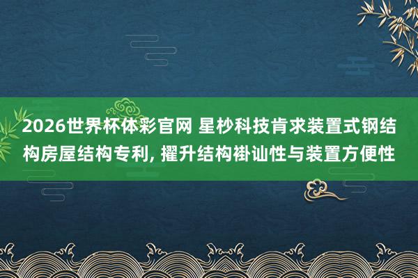 2026世界杯体彩官网 星杪科技肯求装置式钢结构房屋结构专利， 擢升结构褂讪性与装置方便性