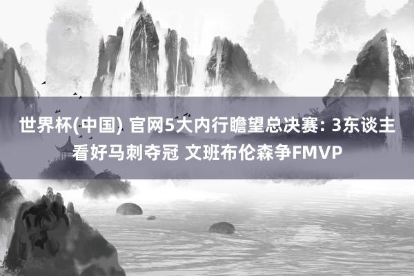 世界杯(中国) 官网5大内行瞻望总决赛: 3东谈主看好马刺夺冠 文班布伦森争FMVP