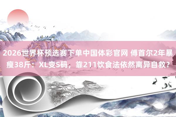 2026世界杯预选赛下单中国体彩官网 傅首尔2年暴瘦38斤：XL