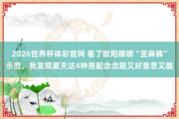 2026世界杯体彩官网 看了欧阳娜娜“亚麻裤”示范，我发现夏天这4种搭配念念路又好意思又酷