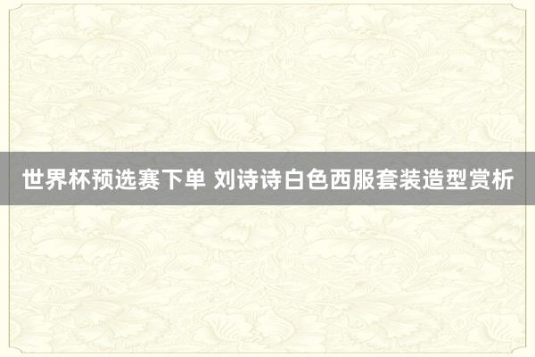 世界杯预选赛下单 刘诗诗白色西服套装造型赏析