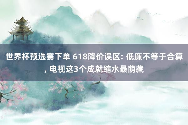 世界杯预选赛下单 618降价误区: 低廉不等于合算, 电视这3个成就缩水最荫藏