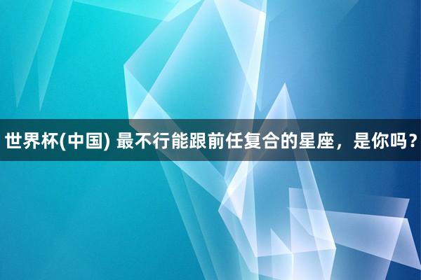 世界杯(中国) 最不行能跟前任复合的星座，<a href=