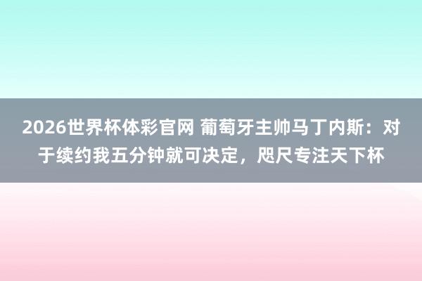 2026世界杯体彩官网 葡萄牙主帅马丁内斯：对于续约我五分钟就可决定，咫尺专注天下杯