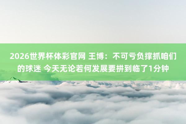 2026世界杯体彩官网 王博：不可亏负撑抓咱们的球迷 今天无论若何发展要拼到临了1分钟