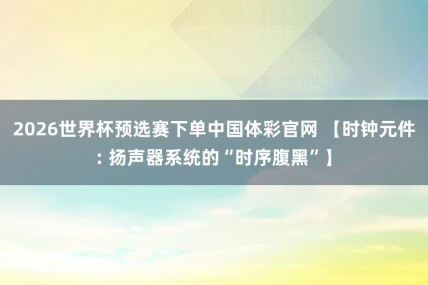 2026世界杯预选赛下单中国体彩官网 【时钟元件: 扬声器系统的“时序腹黑”】