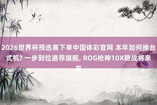 2026世界杯预选赛下单中国体彩官网 本年如何换台式机? 一步到位遴荐旗舰， ROG枪神10X稳战将来