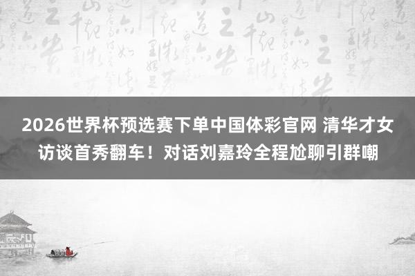 2026世界杯预选赛下单中国体彩官网 清华才女访谈首秀翻车!对话刘嘉玲全程尬聊引群嘲