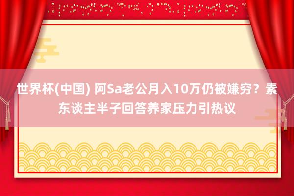 世界杯(中国) 阿Sa老公月入10万仍被嫌穷?素东谈主半子回答养家压力引热议