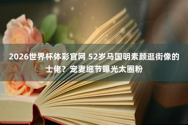 2026世界杯体彩官网 52岁马国明素颜逛街像的士佬?宠妻细节曝光太圈粉