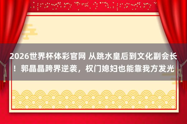 2026世界杯体彩官网 从跳水皇后到文化副会长!郭晶晶跨界逆袭,权门媳妇也能靠我方发光