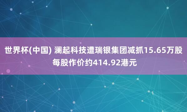 世界杯(中国) 澜起科技遭瑞银集团减抓15.65万股 每股作价约414.92港元
