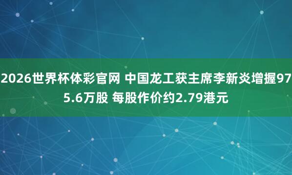 2026世界杯体彩官网 中国龙工获主席李新炎增握975.6万股 每股作价约2.79港元