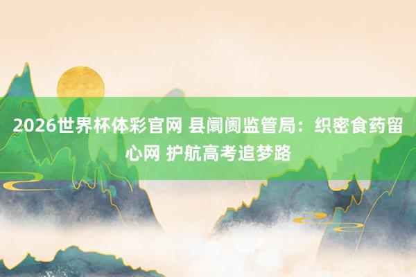 2026世界杯体彩官网 县阛阓监管局：织密食药留心网 护航高考追梦路