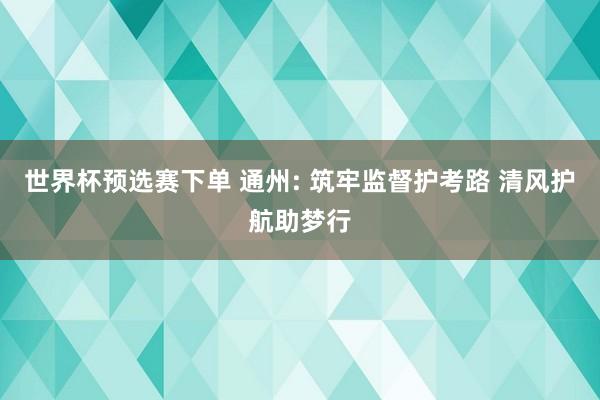 世界杯预选赛下单 通州: 筑牢监督护考路 清风护航助梦行