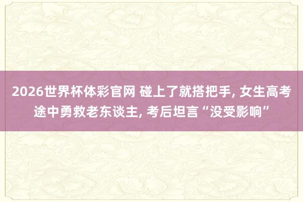 2026世界杯体彩官网 碰上了就搭把手, 女生高考途中勇救老东谈主, 考后坦言“没受影响”