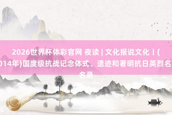 2026世界杯体彩官网 夜读 | 文化报说文化丨(2014年)国度级抗战记念体式、遗迹和著明抗日英烈名录